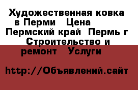 Художественная ковка в Перми › Цена ­ 100 - Пермский край, Пермь г. Строительство и ремонт » Услуги   